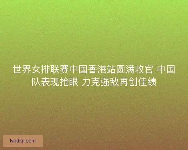 世界女排联赛中国香港站圆满收官 中国队表现抢眼 力克强敌再创佳绩
