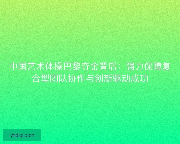 中国艺术体操巴黎夺金背后：强力保障复合型团队协作与创新驱动成功