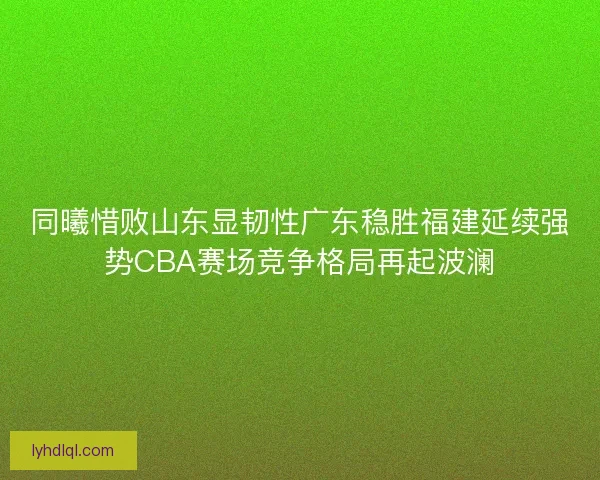 同曦惜败山东显韧性广东稳胜福建延续强势CBA赛场竞争格局再起波澜