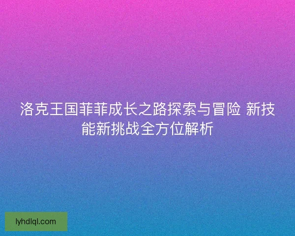 洛克王国菲菲成长之路探索与冒险 新技能新挑战全方位解析