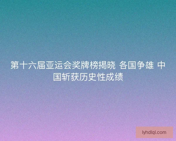 第十六届亚运会奖牌榜揭晓 各国争雄 中国斩获历史性成绩