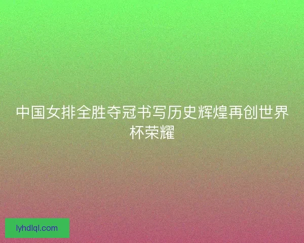 中国女排全胜夺冠书写历史辉煌再创世界杯荣耀