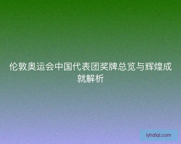 伦敦奥运会中国代表团奖牌总览与辉煌成就解析