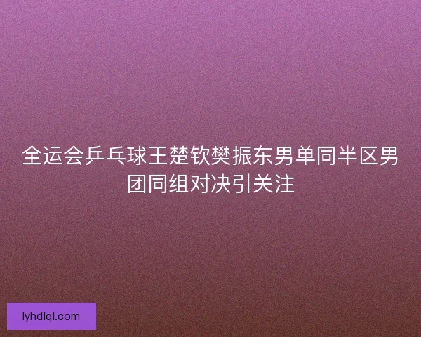 全运会乒乓球王楚钦樊振东男单同半区男团同组对决引关注